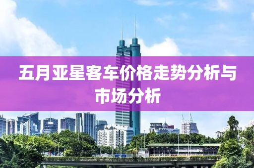 五月亚星客车价格走势分析与市场分析