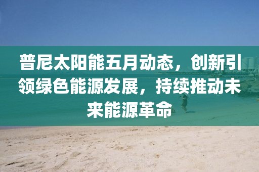 普尼太阳能五月动态，创新引领绿色能源发展，持续推动未来能源革命