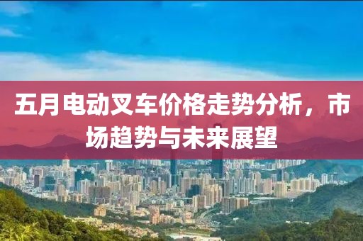 五月电动叉车价格走势分析，市场趋势与未来展望