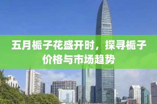 五月栀子花盛开时，探寻栀子价格与市场趋势