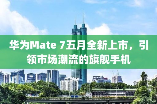 华为Mate 7五月全新上市，引领市场潮流的旗舰手机