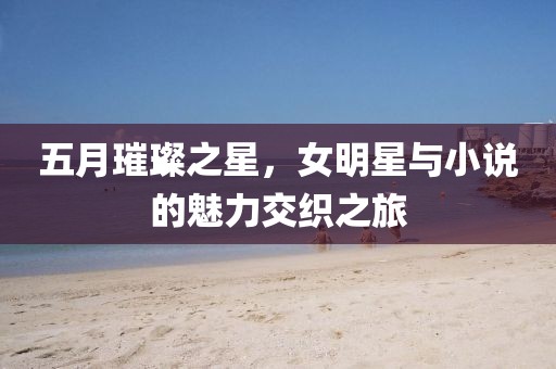 五月璀璨之星，女明星与小说的魅力交织之旅