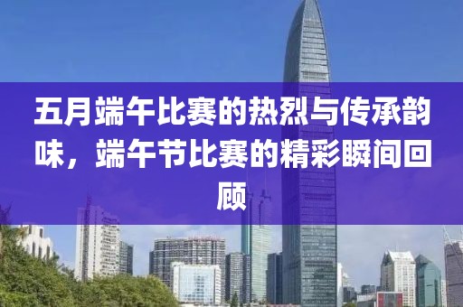 五月端午比赛的热烈与传承韵味，端午节比赛的精彩瞬间回顾