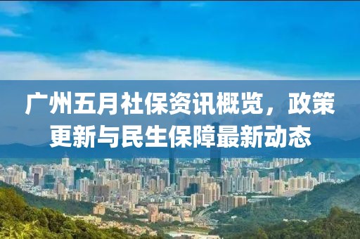 广州五月社保资讯概览，政策更新与民生保障最新动态