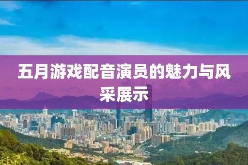 五月游戏配音演员的魅力与风采展示