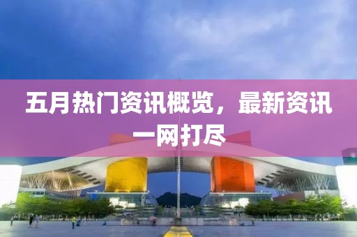 五月热门资讯概览，最新资讯一网打尽