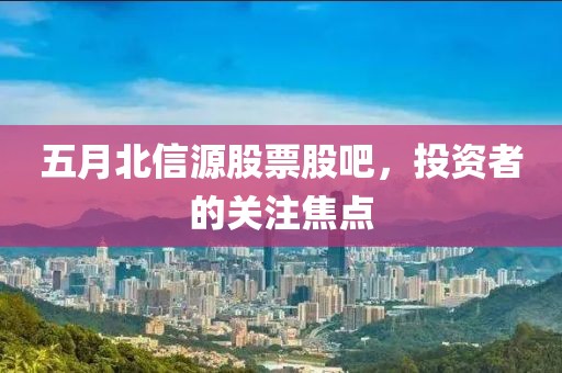 五月北信源股票股吧，投资者的关注焦点