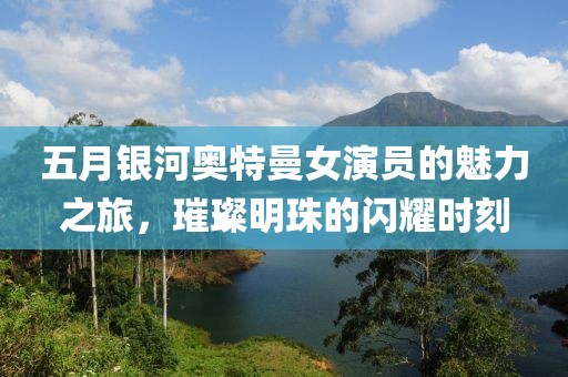 五月银河奥特曼女演员的魅力之旅，璀璨明珠的闪耀时刻
