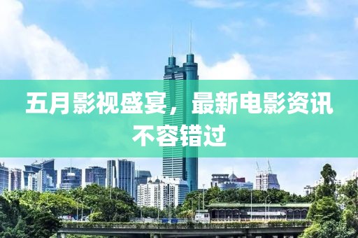 五月影视盛宴，最新电影资讯不容错过