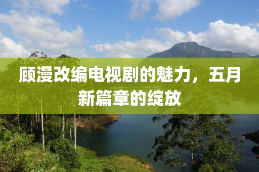 顾漫改编电视剧的魅力，五月新篇章的绽放