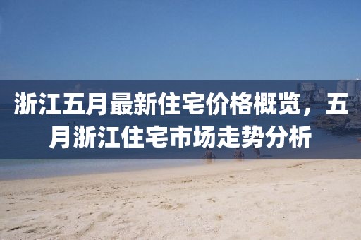 浙江五月最新住宅价格概览，五月浙江住宅市场走势分析