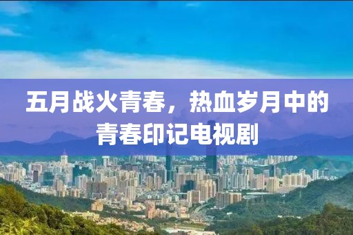 五月战火青春，热血岁月中的青春印记电视剧