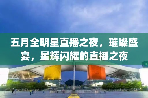 五月全明星直播之夜，璀璨盛宴，星辉闪耀的直播之夜
