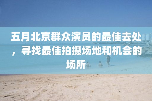 五月北京群众演员的最佳去处，寻找最佳拍摄场地和机会的场所