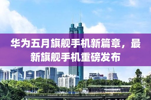 华为五月旗舰手机新篇章，最新旗舰手机重磅发布