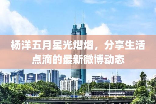 杨洋五月星光熠熠，分享生活点滴的最新微博动态