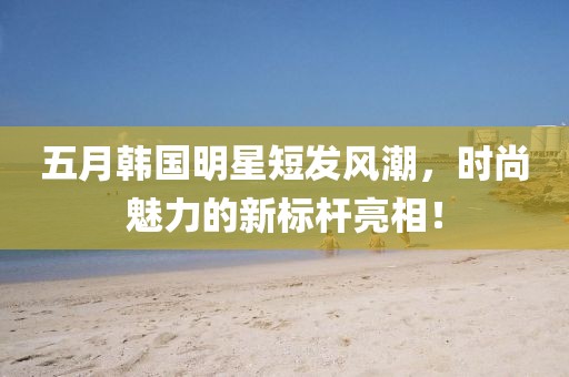五月韩国明星短发风潮，时尚魅力的新标杆亮相！
