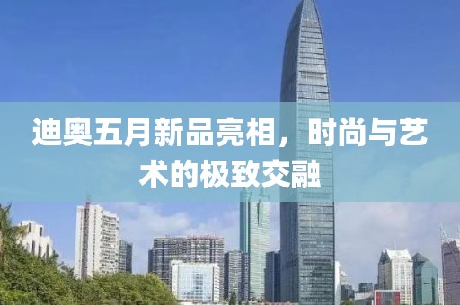迪奥五月新品亮相，时尚与艺术的极致交融