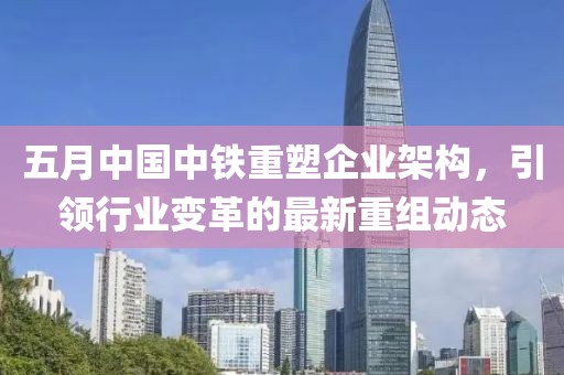 五月中国中铁重塑企业架构，引领行业变革的最新重组动态