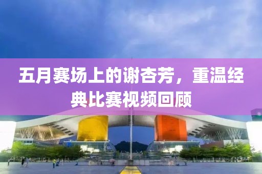 五月赛场上的谢杏芳，重温经典比赛视频回顾