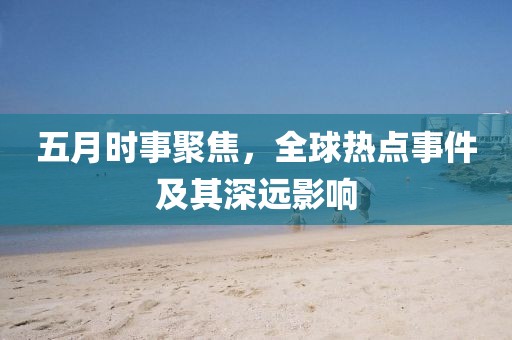 五月时事聚焦，全球热点事件及其深远影响