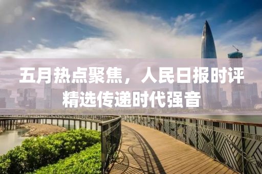 五月热点聚焦，人民日报时评精选传递时代强音