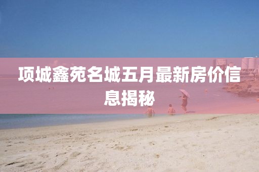 项城鑫苑名城五月最新房价信息揭秘