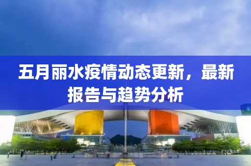 五月丽水疫情动态更新，最新报告与趋势分析