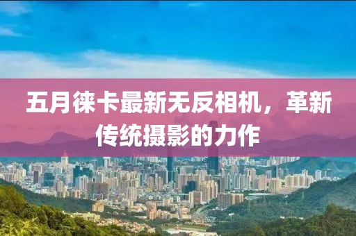 五月徕卡最新无反相机，革新传统摄影的力作