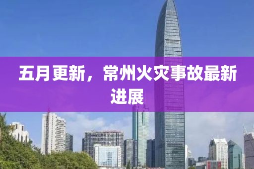 五月更新，常州火灾事故最新进展