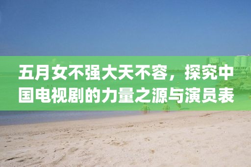 五月女不强大天不容，探究中国电视剧的力量之源与演员表