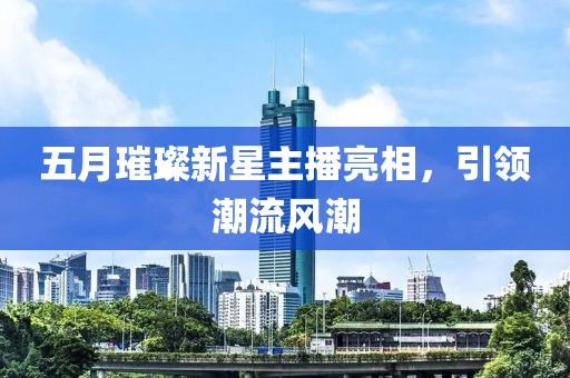五月璀璨新星主播亮相，引领潮流风潮