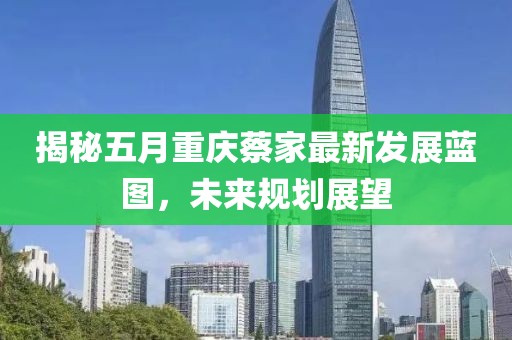 揭秘五月重庆蔡家最新发展蓝图，未来规划展望