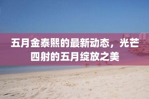 五月金泰熙的最新动态，光芒四射的五月绽放之美