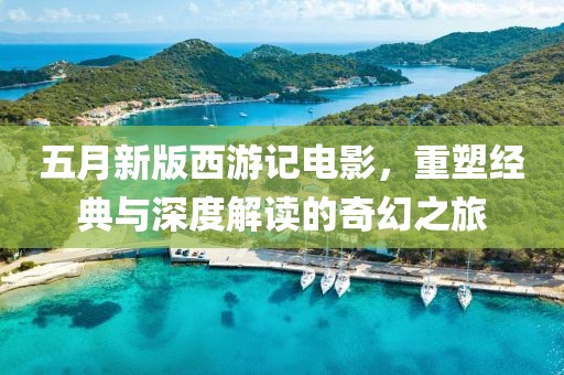 五月新版西游记电影，重塑经典与深度解读的奇幻之旅