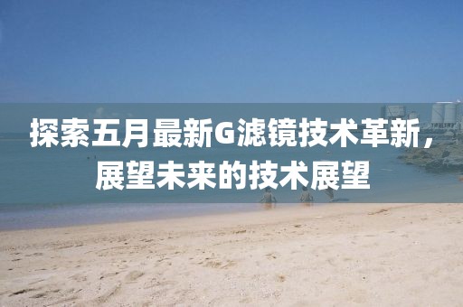 探索五月最新G滤镜技术革新，展望未来的技术展望