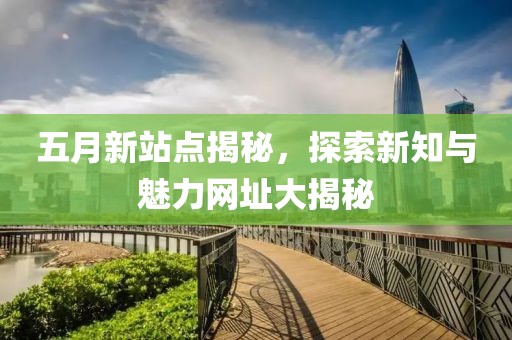 五月新站点揭秘，探索新知与魅力网址大揭秘