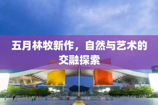 五月林牧新作，自然与艺术的交融探索