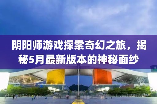 阴阳师游戏探索奇幻之旅，揭秘5月最新版本的神秘面纱