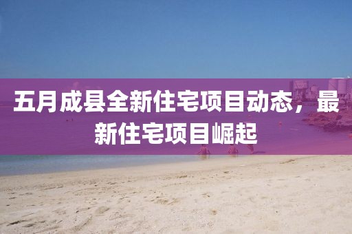 五月成县全新住宅项目动态，最新住宅项目崛起