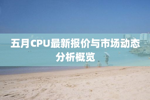 五月CPU最新报价与市场动态分析概览