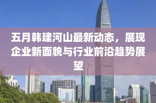 五月韩建河山最新动态，展现企业新面貌与行业前沿趋势展望