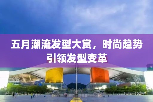 五月潮流发型大赏，时尚趋势引领发型变革