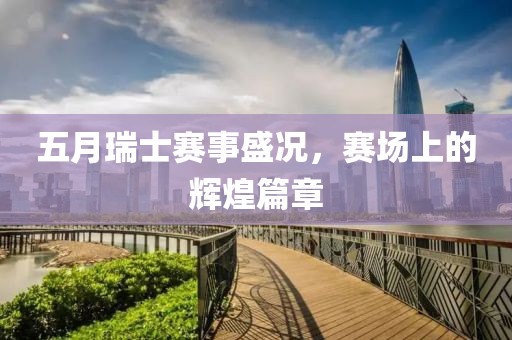 五月瑞士赛事盛况，赛场上的辉煌篇章