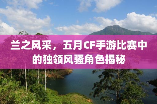 兰之风采，五月CF手游比赛中的独领风骚角色揭秘