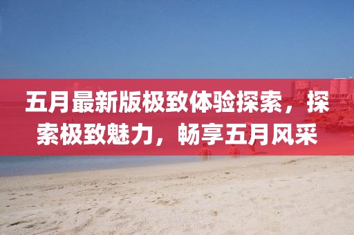 五月最新版极致体验探索，探索极致魅力，畅享五月风采