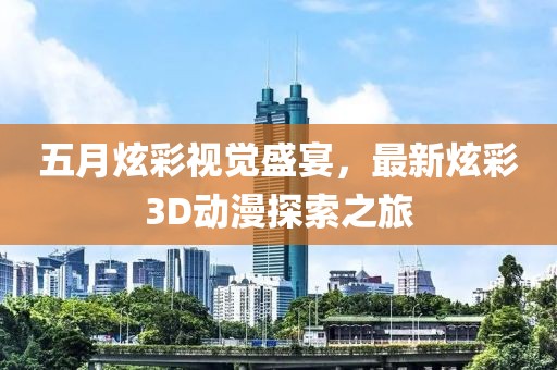 五月炫彩视觉盛宴，最新炫彩3D动漫探索之旅