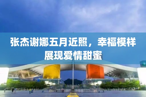 张杰谢娜五月近照，幸福模样展现爱情甜蜜