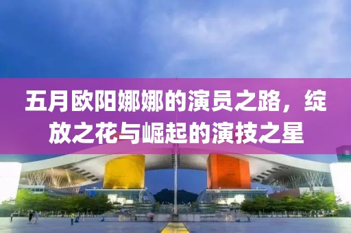 五月欧阳娜娜的演员之路，绽放之花与崛起的演技之星