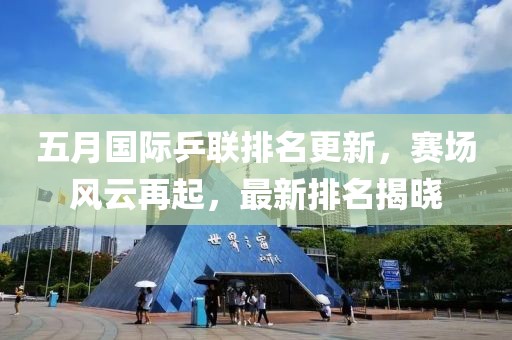 五月国际乒联排名更新，赛场风云再起，最新排名揭晓